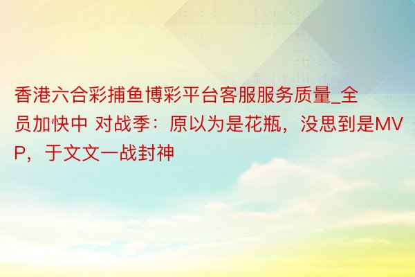 香港六合彩捕鱼博彩平台客服服务质量_全员加快中 对战季：原以为是花瓶，没思到是MVP，于文文一战封神