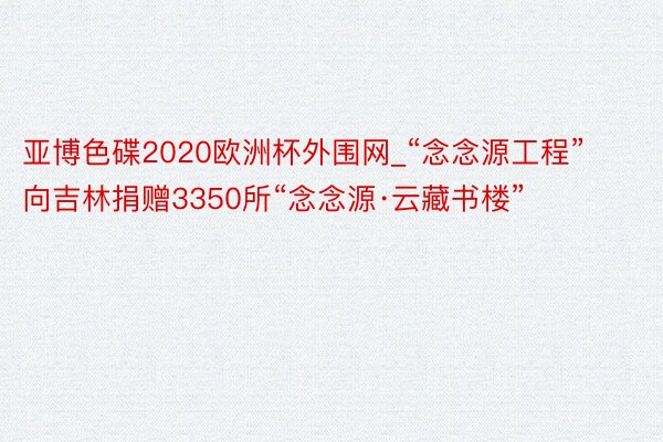 亚博色碟2020欧洲杯外围网_“念念源工程”向吉林捐赠3350所“念念源·云藏书楼”