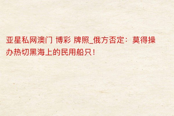 亚星私网澳门 博彩 牌照_俄方否定：莫得操办热切黑海上的民用船只！