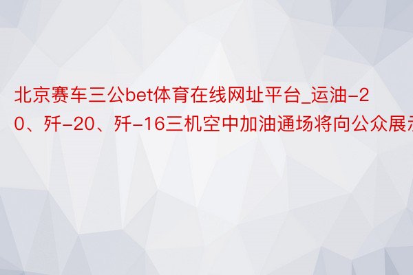 北京赛车三公bet体育在线网址平台_运油-20、歼-20、歼-16三机空中加油通场将向公众展示