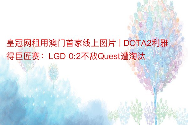 皇冠网租用澳门首家线上图片 | DOTA2利雅得巨匠赛：LGD 0:2不敌Quest遭淘汰