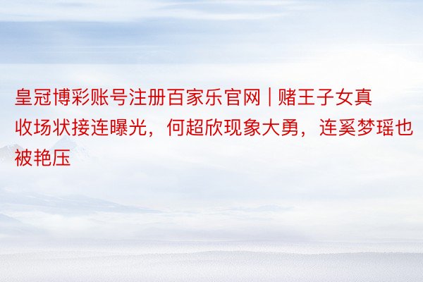 皇冠博彩账号注册百家乐官网 | 赌王子女真收场状接连曝光，何超欣现象大勇，连奚梦瑶也被艳压