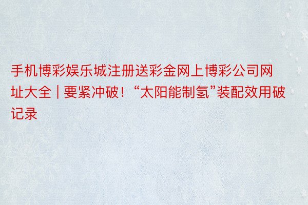 手机博彩娱乐城注册送彩金网上博彩公司网址大全 | 要紧冲破！“太阳能制氢”装配效用破记录