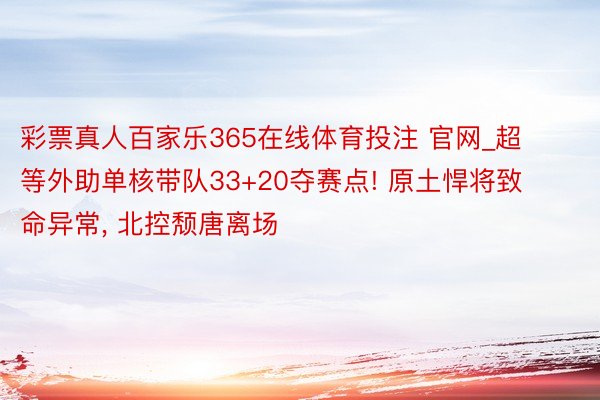 彩票真人百家乐365在线体育投注 官网_超等外助单核带队33+20夺赛点! 原土悍将致命异常, 北控颓唐离场