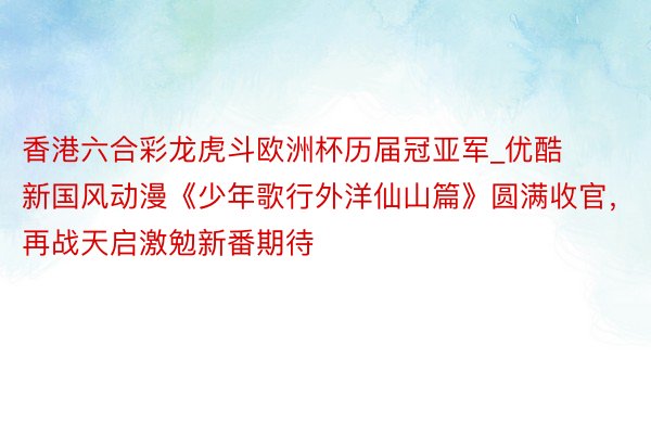 香港六合彩龙虎斗欧洲杯历届冠亚军_优酷新国风动漫《少年歌行外洋仙山篇》圆满收官，再战天启激勉新番期待