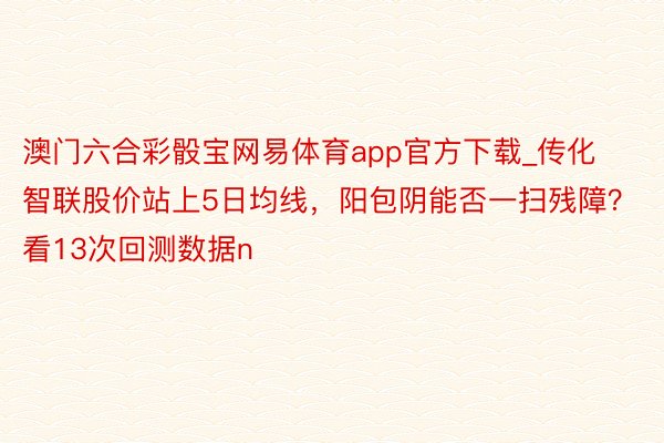 澳门六合彩骰宝网易体育app官方下载_传化智联股价站上5日均线，阳包阴能否一扫残障？看13次回测数据n