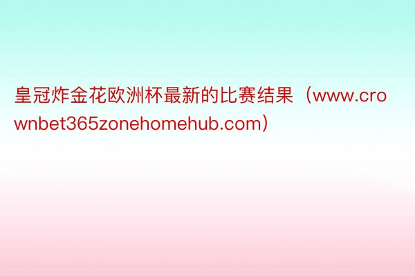 皇冠炸金花欧洲杯最新的比赛结果（www.crownbet365zonehomehub.com）