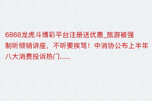 6868龙虎斗博彩平台注册送优惠_旅游被强制听倾销讲座，不听要挨骂！中消协公布上半年八大消费投诉热门......