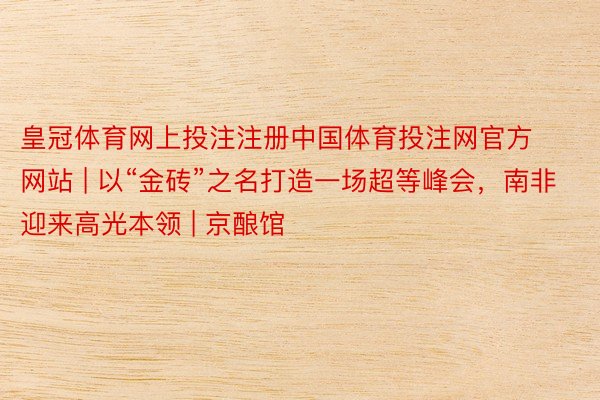 皇冠体育网上投注注册中国体育投注网官方网站 | 以“金砖”之名打造一场超等峰会，南非迎来高光本领 | 京酿馆