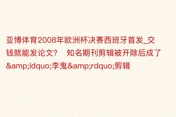 亚博体育2008年欧洲杯决赛西班牙首发_交钱就能发论文？  知名期刊剪辑被开除后成了&ldquo;李鬼&rdquo;剪辑