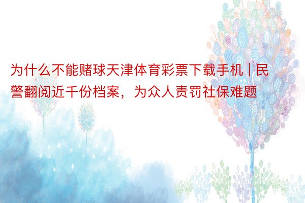 为什么不能赌球天津体育彩票下载手机 | 民警翻阅近千份档案，为众人责罚社保难题