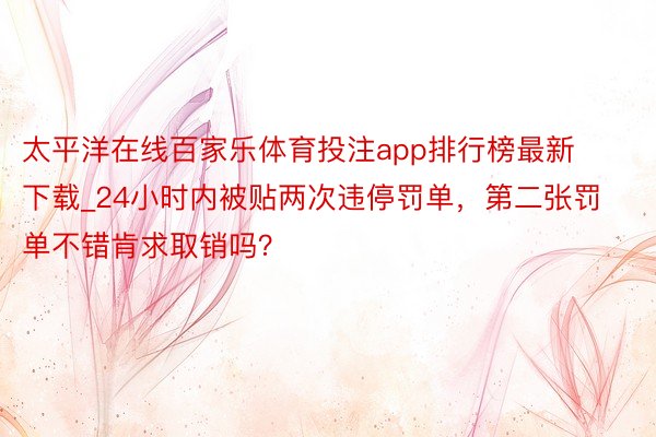 太平洋在线百家乐体育投注app排行榜最新下载_24小时内被贴两次违停罚单，第二张罚单不错肯求取销吗？