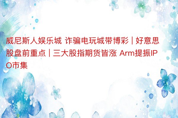 威尼斯人娱乐城 诈骗电玩城带博彩 | 好意思股盘前重点 | 三大股指期货皆涨 Arm提振IPO市集