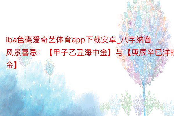 iba色碟爱奇艺体育app下载安卓_八字纳音风景喜忌：【甲子乙丑海中金】与【庚辰辛巳洋蜡金】