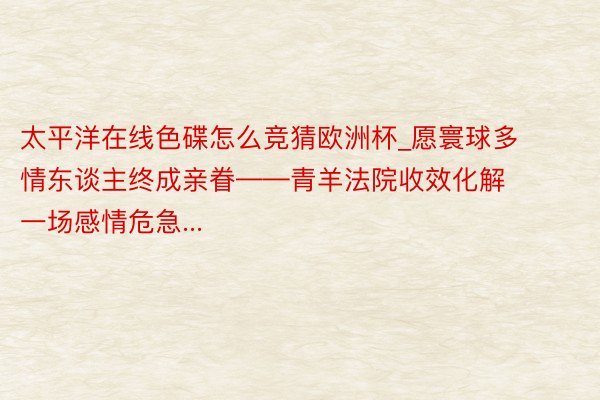 太平洋在线色碟怎么竞猜欧洲杯_愿寰球多情东谈主终成亲眷——青羊法院收效化解一场感情危急...