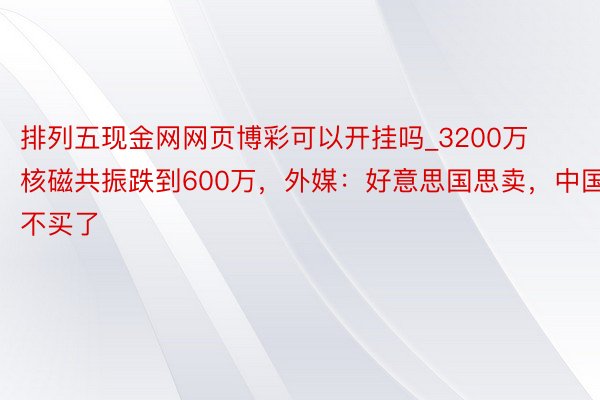 排列五现金网网页博彩可以开挂吗_3200万核磁共振跌到600万，外媒：好意思国思卖，中国不买了