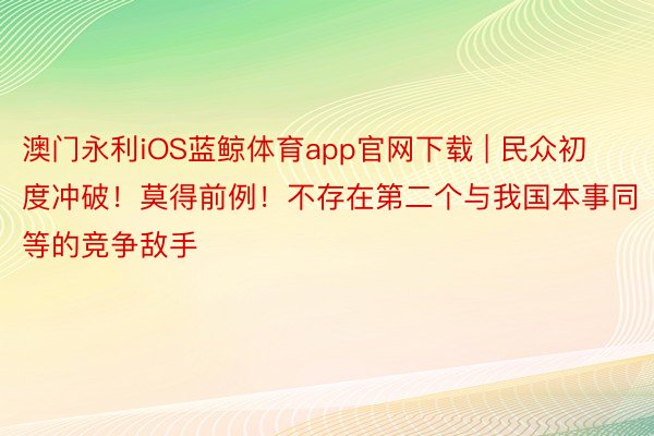 澳门永利iOS蓝鲸体育app官网下载 | 民众初度冲破！莫得前例！不存在第二个与我国本事同等的竞争敌手