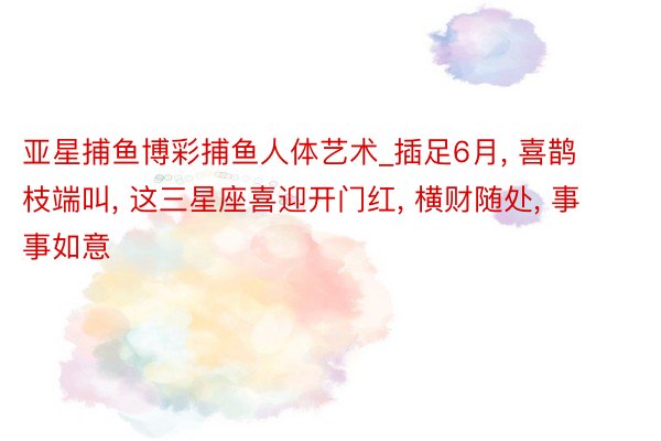 亚星捕鱼博彩捕鱼人体艺术_插足6月, 喜鹊枝端叫, 这三星座喜迎开门红, 横财随处, 事事如意
