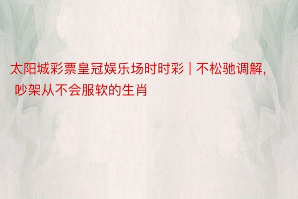 太阳城彩票皇冠娱乐场时时彩 | 不松驰调解, 吵架从不会服软的生肖