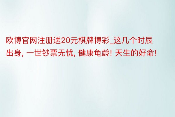 欧博官网注册送20元棋牌博彩_这几个时辰出身, 一世钞票无忧, 健康龟龄! 天生的好命!