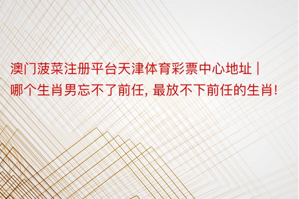 澳门菠菜注册平台天津体育彩票中心地址 | 哪个生肖男忘不了前任, 最放不下前任的生肖!
