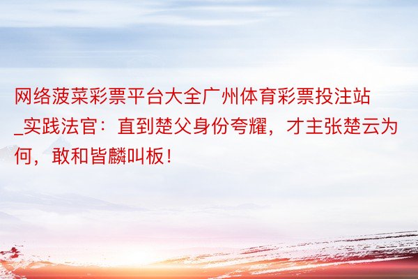 网络菠菜彩票平台大全广州体育彩票投注站_实践法官：直到楚父身份夸耀，才主张楚云为何，敢和皆麟叫板！