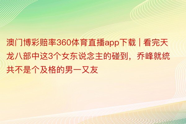 澳门博彩赔率360体育直播app下载 | 看完天龙八部中这3个女东说念主的碰到，乔峰就统共不是个及格的男一又友