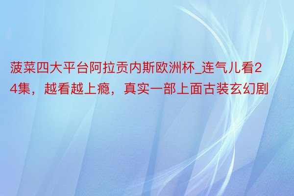 菠菜四大平台阿拉贡内斯欧洲杯_连气儿看24集，越看越上瘾，真实一部上面古装玄幻剧