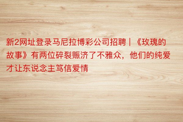新2网址登录马尼拉博彩公司招聘 | 《玫瑰的故事》有两位碎裂赈济了不雅众，他们的纯爱才让东说念主笃信爱情