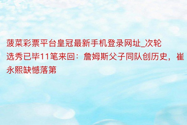 菠菜彩票平台皇冠最新手机登录网址_次轮选秀已毕11笔来回：詹姆斯父子同队创历史，崔永熙缺憾落第