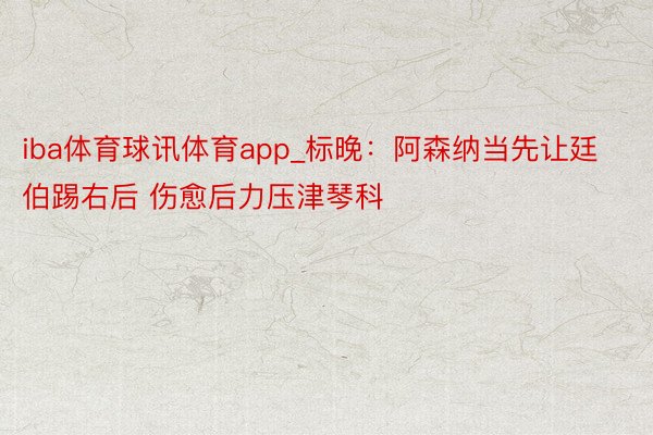 iba体育球讯体育app_标晚：阿森纳当先让廷伯踢右后 伤愈后力压津琴科