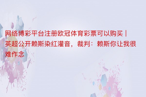 网络博彩平台注册欧冠体育彩票可以购买 | 英超公开赖斯染红灌音，裁判：赖斯你让我很难作念