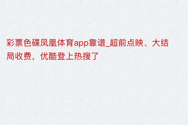 彩票色碟凤凰体育app靠谱_超前点映、大结局收费，优酷登上热搜了