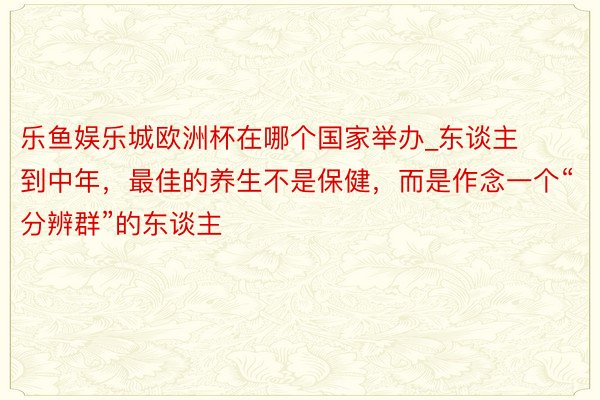 乐鱼娱乐城欧洲杯在哪个国家举办_东谈主到中年，最佳的养生不是保健，而是作念一个“分辨群”的东谈主