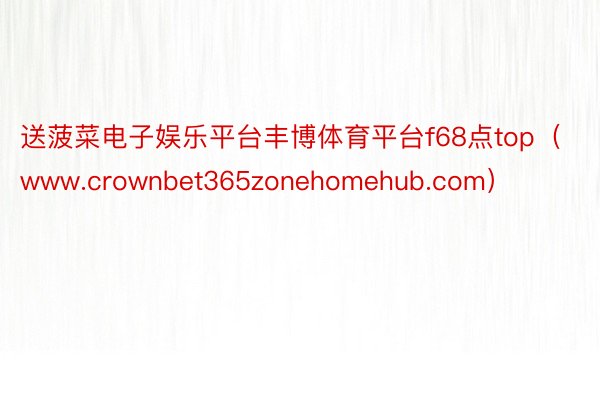 送菠菜电子娱乐平台丰博体育平台f68点top（www.crownbet365zonehomehub.com）