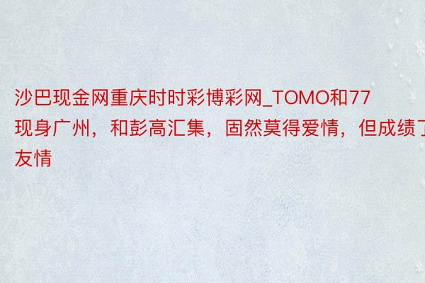 沙巴现金网重庆时时彩博彩网_TOMO和77现身广州，和彭高汇集，固然莫得爱情，但成绩了友情