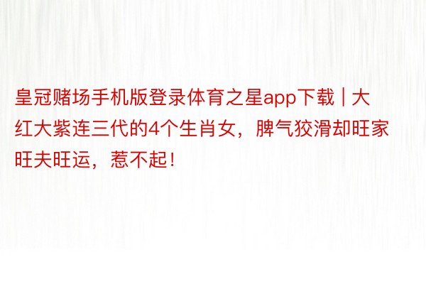 皇冠赌场手机版登录体育之星app下载 | 大红大紫连三代的4个生肖女，脾气狡滑却旺家旺夫旺运，惹不起！