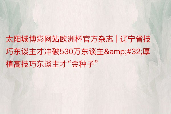 太阳城博彩网站欧洲杯官方杂志 | 辽宁省技巧东谈主才冲破530万东谈主&#32;厚植高技巧东谈主才“金种子”