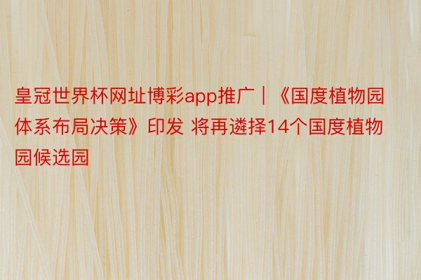 皇冠世界杯网址博彩app推广 | 《国度植物园体系布局决策》印发 将再遴择14个国度植物园候选园
