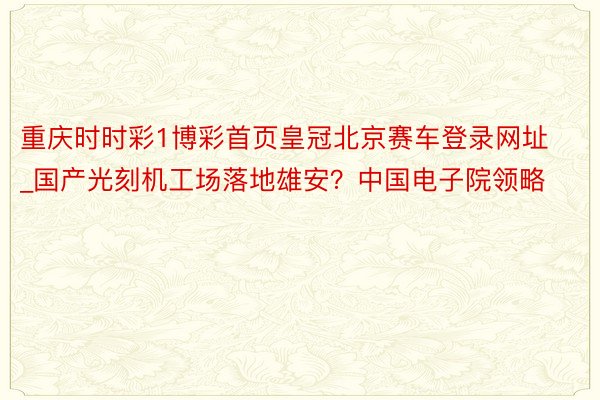 重庆时时彩1博彩首页皇冠北京赛车登录网址_国产光刻机工场落地雄安？中国电子院领略