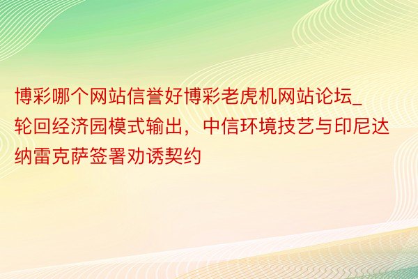 博彩哪个网站信誉好博彩老虎机网站论坛_轮回经济园模式输出，中信环境技艺与印尼达纳雷克萨签署劝诱契约