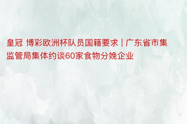 皇冠 博彩欧洲杯队员国籍要求 | 广东省市集监管局集体约谈60家食物分娩企业