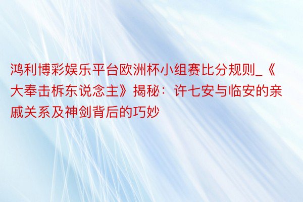 鸿利博彩娱乐平台欧洲杯小组赛比分规则_《大奉击柝东说念主》揭秘：许七安与临安的亲戚关系及神剑背后的巧妙