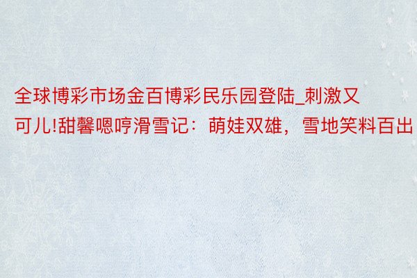 全球博彩市场金百博彩民乐园登陆_刺激又可儿!甜馨嗯哼滑雪记：萌娃双雄，雪地笑料百出！