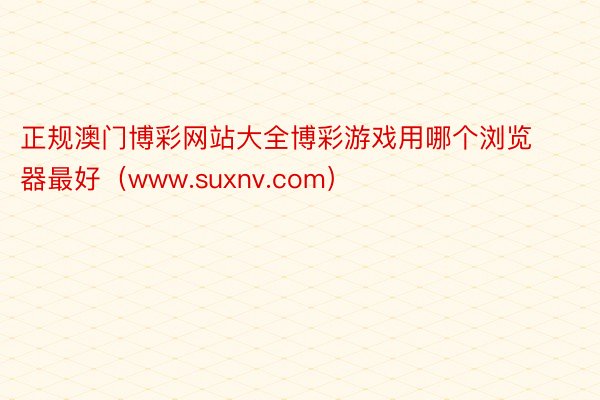 正规澳门博彩网站大全博彩游戏用哪个浏览器最好（www.suxnv.com）