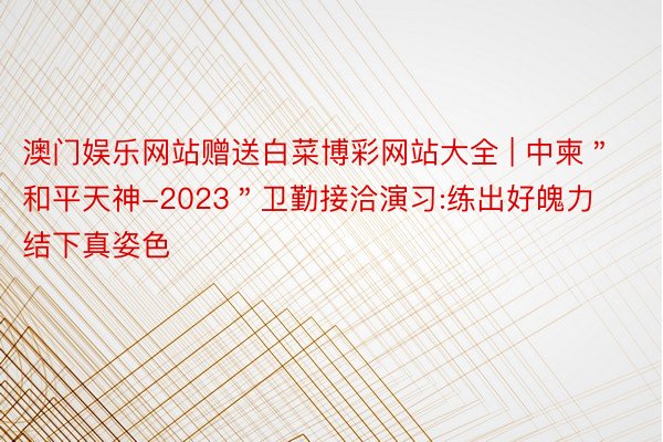 澳门娱乐网站赠送白菜博彩网站大全 | 中柬＂和平天神-2023＂卫勤接洽演习:练出好魄力 结下真姿色