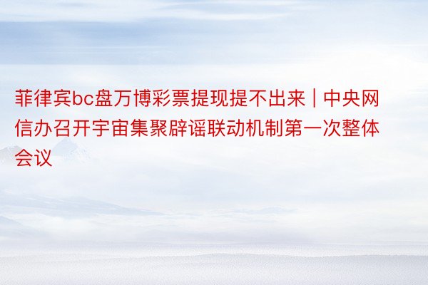 菲律宾bc盘万博彩票提现提不出来 | 中央网信办召开宇宙集聚辟谣联动机制第一次整体会议