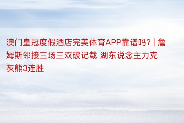 澳门皇冠度假酒店完美体育APP靠谱吗? | 詹姆斯邻接三场三双破记载 湖东说念主力克灰熊3连胜