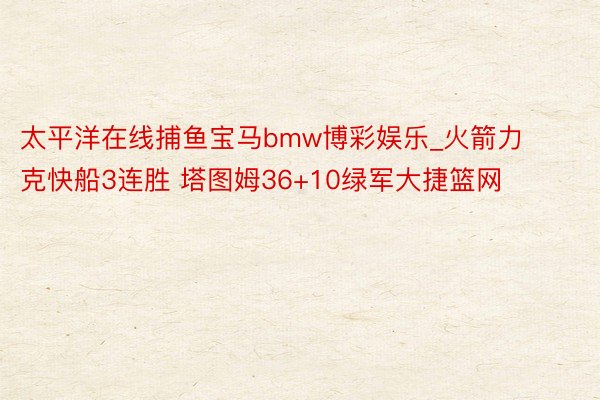 太平洋在线捕鱼宝马bmw博彩娱乐_火箭力克快船3连胜 塔图姆36+10绿军大捷篮网