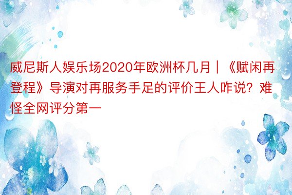 威尼斯人娱乐场2020年欧洲杯几月 | 《赋闲再登程》导演对再服务手足的评价王人咋说？难怪全网评分第一